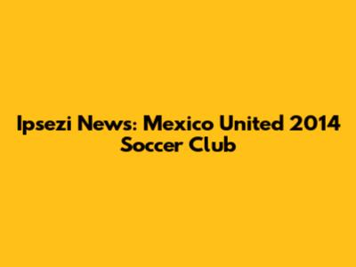 Ipsezi News: Mexico United 2014 Soccer Club