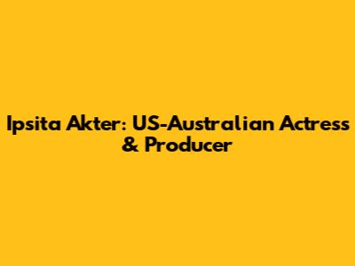 Ipsita Akter: US-Australian Actress & Producer
