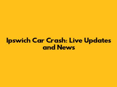 Ipswich Car Crash: Live Updates and News