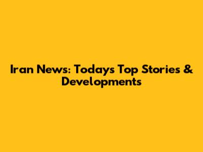Iran News: Today's Top Stories & Developments