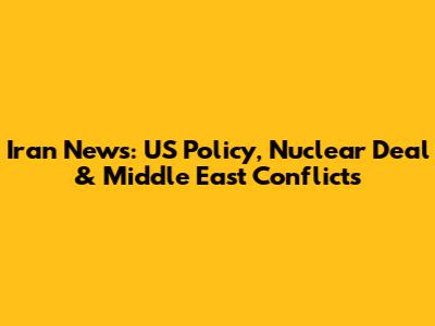 Iran News: US Policy, Nuclear Deal & Middle East Conflicts