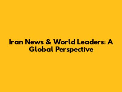 Iran News & World Leaders: A Global Perspective