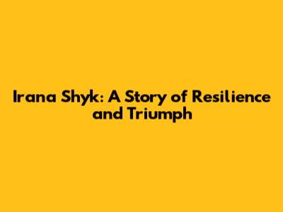 Irana Shyk: A Story of Resilience and Triumph