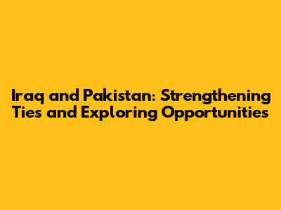 Iraq and Pakistan: Strengthening Ties and Exploring Opportunities