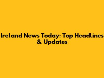 Ireland News Today: Top Headlines & Updates