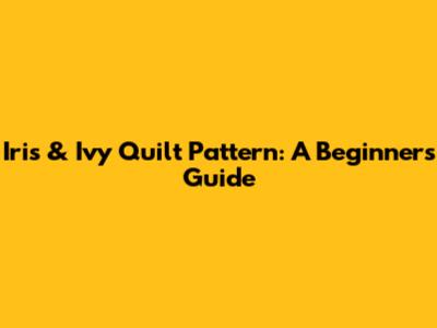 Iris & Ivy Quilt Pattern: A Beginner's Guide