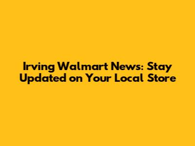 Irving Walmart News: Stay Updated on Your Local Store