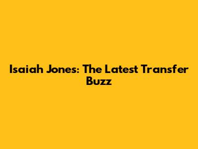 Isaiah Jones: The Latest Transfer Buzz
