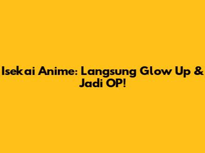 Isekai Anime: Langsung Glow Up & Jadi OP!