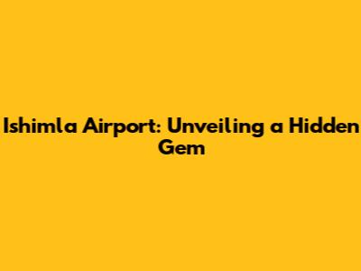 Ishimla Airport: Unveiling a Hidden Gem