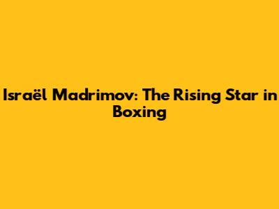 Israël Madrimov: The Rising Star in Boxing