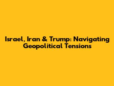Israel, Iran & Trump: Navigating Geopolitical Tensions
