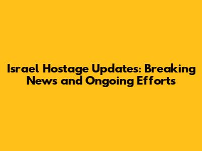 Israel Hostage Updates: Breaking News and Ongoing Efforts