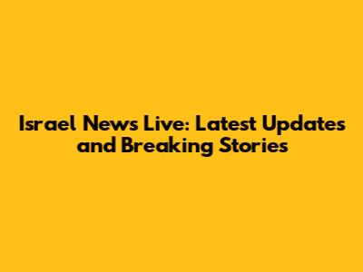 Israel News Live: Latest Updates and Breaking Stories