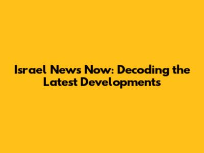 Israel News Now: Decoding the Latest Developments
