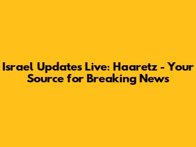 Israel Updates Live: Haaretz - Your Source for Breaking News