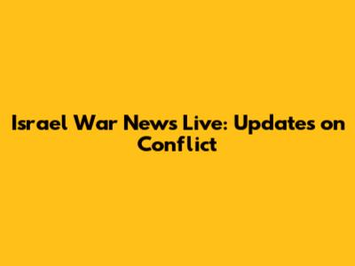 Israel War News Live: Updates on Conflict