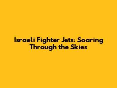 Israeli Fighter Jets: Soaring Through the Skies