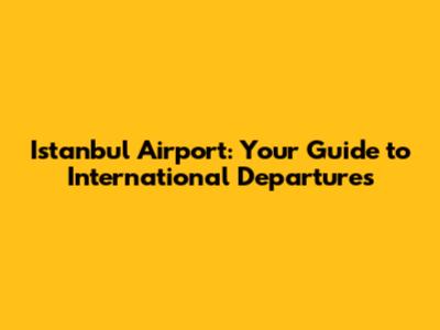 Istanbul Airport: Your Guide to International Departures