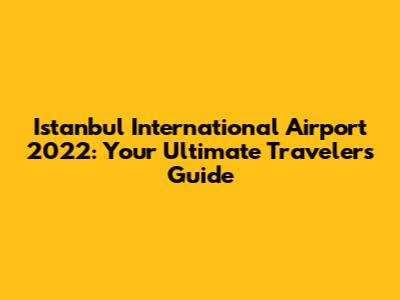 Istanbul International Airport 2022: Your Ultimate Traveler's Guide