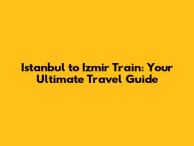 Istanbul to Izmir Train: Your Ultimate Travel Guide