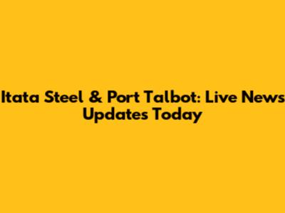 Itata Steel & Port Talbot: Live News Updates Today