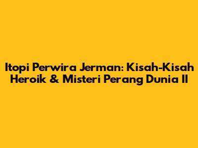 Itopi Perwira Jerman: Kisah-Kisah Heroik & Misteri Perang Dunia II
