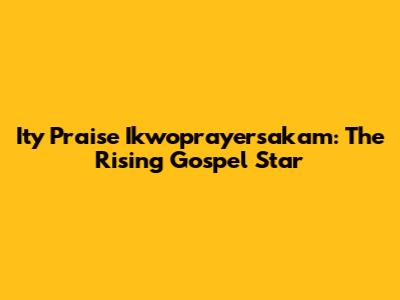 Ity Praise Ikwoprayersakam: The Rising Gospel Star