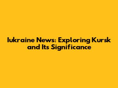 Iukraine News: Exploring Kursk and Its Significance