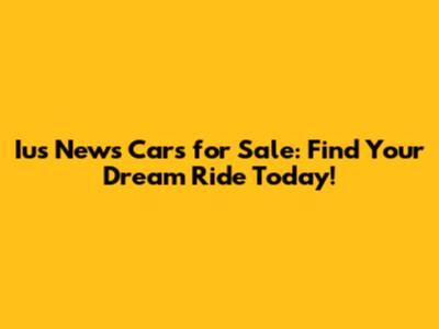 Ius News Cars for Sale: Find Your Dream Ride Today!