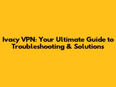 Ivacy VPN: Your Ultimate Guide to Troubleshooting & Solutions