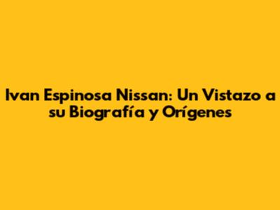 Ivan Espinosa Nissan: Un Vistazo a su Biografía y Orígenes