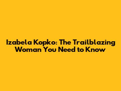 Izabela Kopko: The Trailblazing Woman You Need to Know