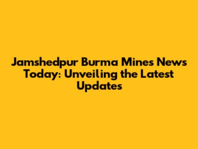 Jamshedpur Burma Mines News Today: Unveiling the Latest Updates