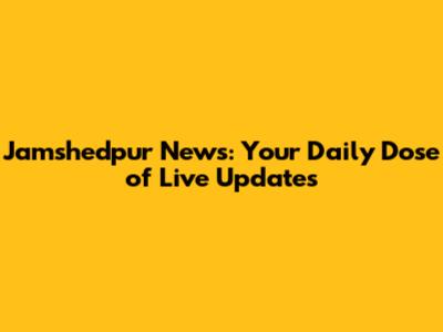 Jamshedpur News: Your Daily Dose of Live Updates