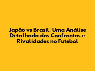 Japão vs Brasil: Uma Análise Detalhada dos Confrontos e Rivalidades no Futebol