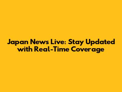 Japan News Live: Stay Updated with Real-Time Coverage