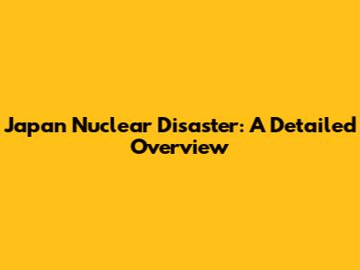 Japan Nuclear Disaster: A Detailed Overview