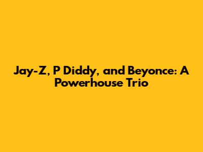 Jay-Z, P Diddy, and Beyonce: A Powerhouse Trio