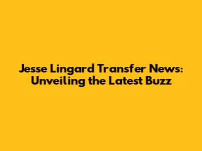 Jesse Lingard Transfer News: Unveiling the Latest Buzz