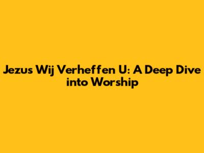 Jezus Wij Verheffen U: A Deep Dive into Worship