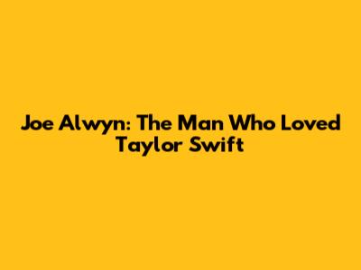 Joe Alwyn: The Man Who Loved Taylor Swift