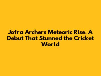 Jofra Archer's Meteoric Rise: A Debut That Stunned the Cricket World