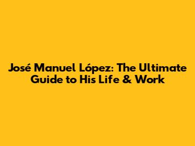 José Manuel López: The Ultimate Guide to His Life & Work