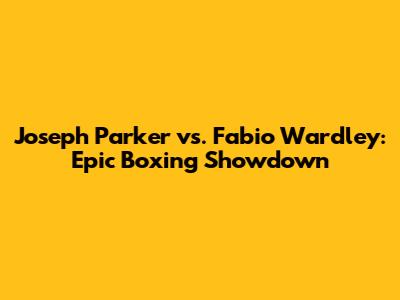 Joseph Parker vs. Fabio Wardley: Epic Boxing Showdown