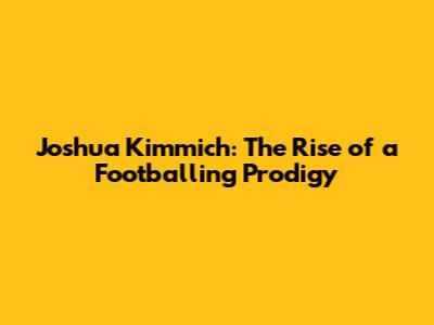 Joshua Kimmich: The Rise of a Footballing Prodigy