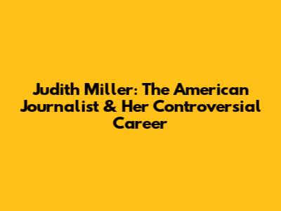 Judith Miller: The American Journalist & Her Controversial Career