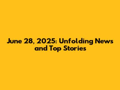 June 28, 2025: Unfolding News and Top Stories