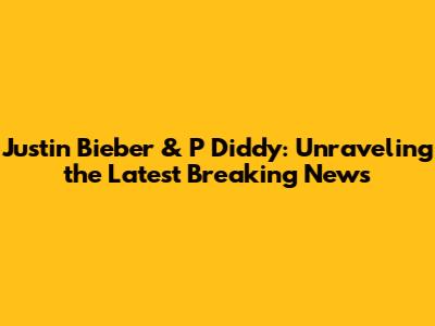 Justin Bieber & P Diddy: Unraveling the Latest Breaking News