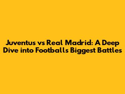 Juventus vs Real Madrid: A Deep Dive into Football's Biggest Battles